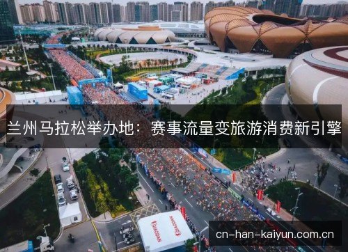 兰州马拉松举办地：赛事流量变旅游消费新引擎